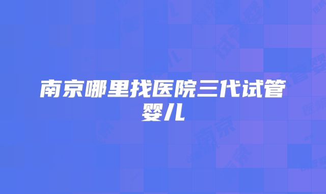南京哪里找医院三代试管婴儿