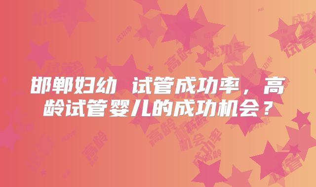 邯郸妇幼 试管成功率,高龄试管婴儿的成功机会?