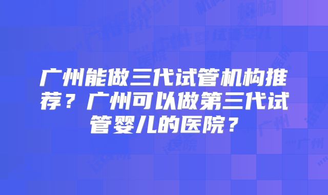 广州能做三代试管机构推荐?广州可以做第三代试管婴儿的医院?