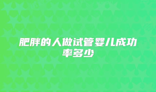 肥胖的人做试管婴儿成功率多少