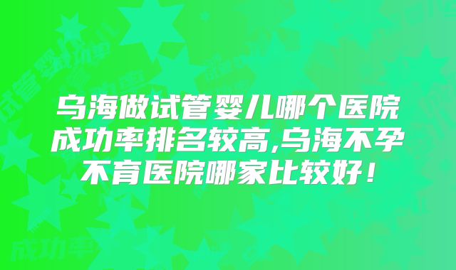乌海做试管婴儿哪个医院成功率排名较高,乌海不孕不育医院哪家比较好！