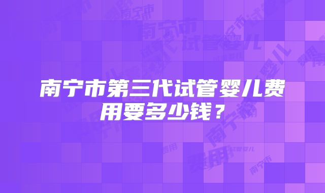 南宁市第三代试管婴儿费用要多少钱？