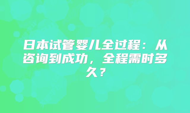 日本试管婴儿全过程：从咨询到成功，全程需时多久？