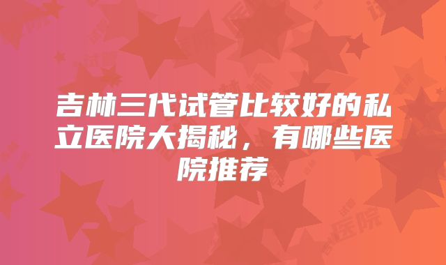 吉林三代试管比较好的私立医院大揭秘，有哪些医院推荐