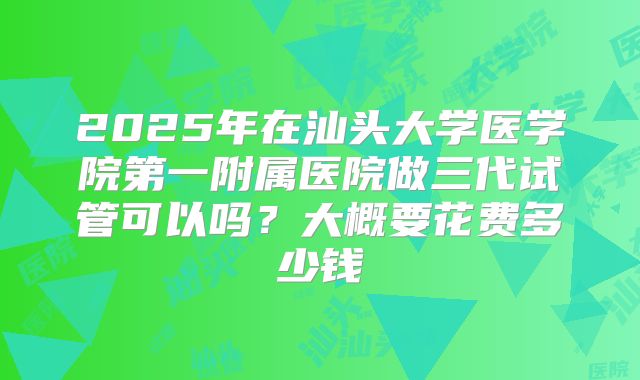 2025年在汕头大学医学院第一附属医院做三代试管可以吗？大概要花费多少钱