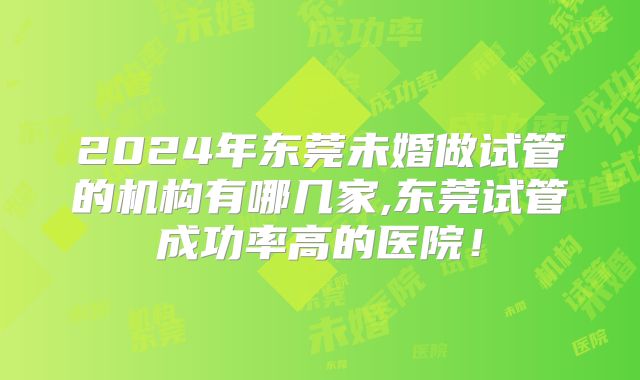 2024年东莞未婚做试管的机构有哪几家,东莞试管成功率高的医院！