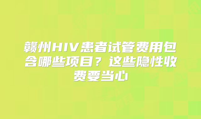 赣州HIV患者试管费用包含哪些项目？这些隐性收费要当心
