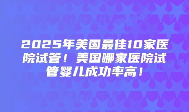 2025年美国最佳10家医院试管！美国哪家医院试管婴儿成功率高！