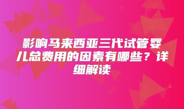 影响马来西亚三代试管婴儿总费用的因素有哪些？详细解读