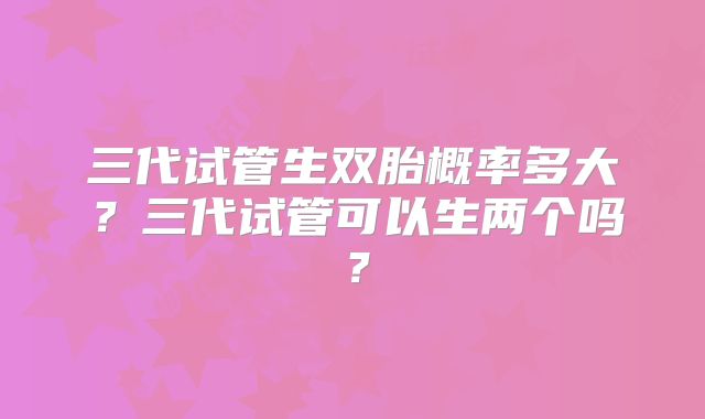 三代试管生双胎概率多大?三代试管可以生两个吗?