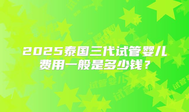 2025泰国三代试管婴儿费用一般是多少钱?