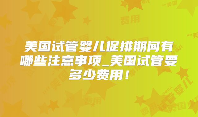 美国试管婴儿促排期间有哪些注意事项_美国试管要多少费用！