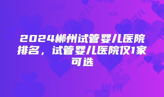 2024郴州试管婴儿医院排名,试管婴儿医院仅1家可选