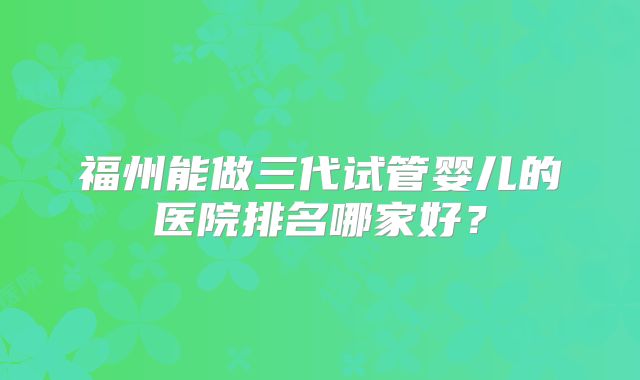 福州能做三代试管婴儿的医院排名哪家好？