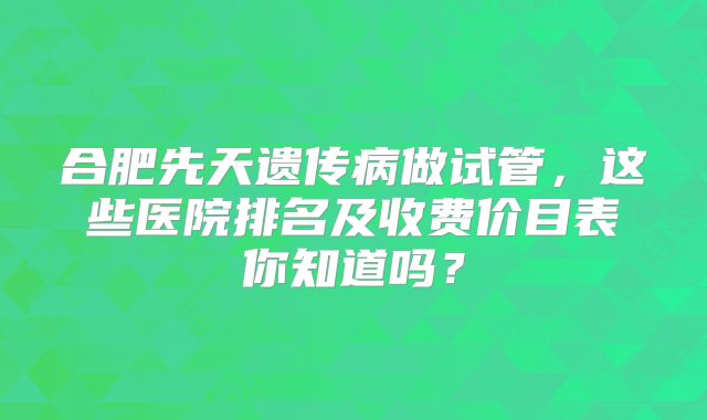 合肥先天遗传病做试管，这些医院排名及收费价目表你知道吗？
