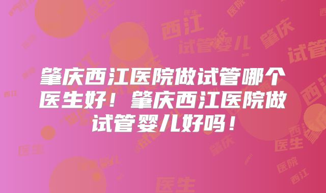 肇庆西江医院做试管哪个医生好！肇庆西江医院做试管婴儿好吗！