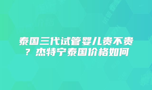 泰国三代试管婴儿贵不贵?杰特宁泰国价格如何