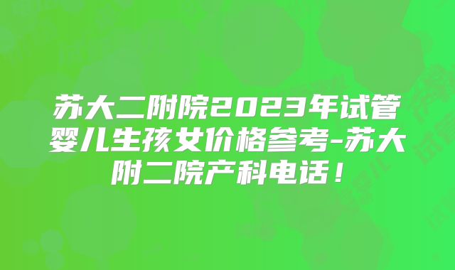 苏大二附院2023年试管婴儿生孩女价格参考-苏大附二院产科电话！