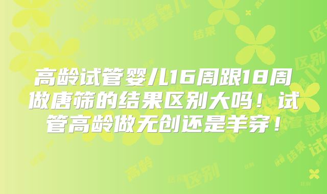 高龄试管婴儿16周跟18周做唐筛的结果区别大吗！试管高龄做无创还是羊穿！