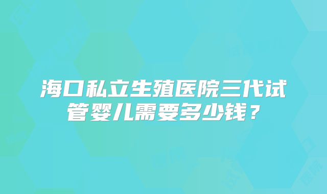 海口私立生殖医院三代试管婴儿需要多少钱？