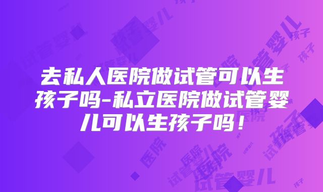 去私人医院做试管可以生孩子吗-私立医院做试管婴儿可以生孩子吗!