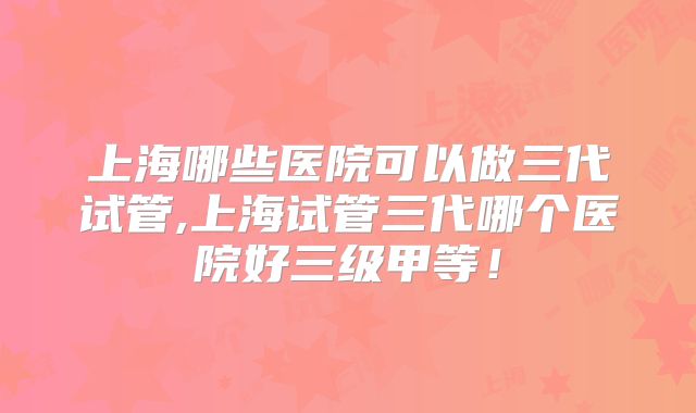 上海哪些医院可以做三代试管,上海试管三代哪个医院好三级甲等！