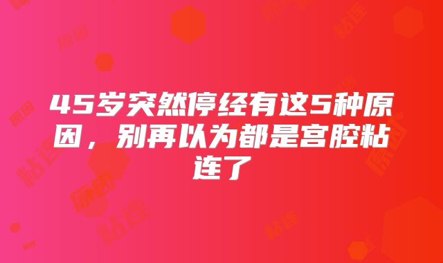 45岁突然停经有这5种原因,别再以为都是宫腔粘连了