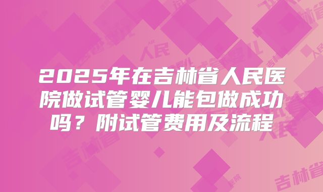 2025年在吉林省人民医院做试管婴儿能包做成功吗？附试管费用及流程