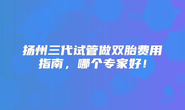扬州三代试管做双胎费用指南,哪个专家好!