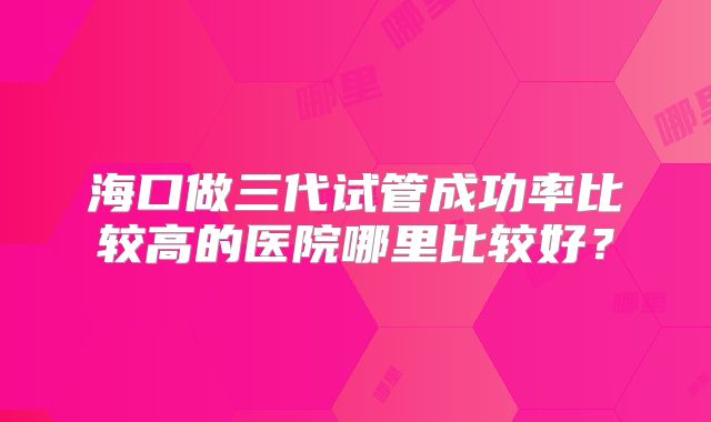 海口做三代试管成功率比较高的医院哪里比较好？
