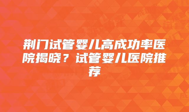 荆门试管婴儿高成功率医院揭晓?试管婴儿医院推荐