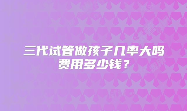 三代试管做孩子几率大吗费用多少钱？