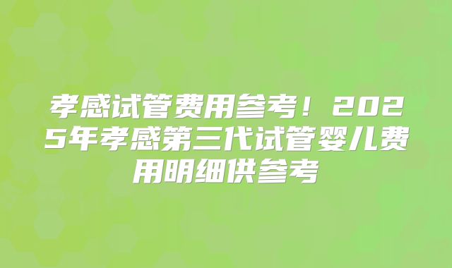 孝感试管费用参考!2025年孝感第三代试管婴儿费用明细供参考