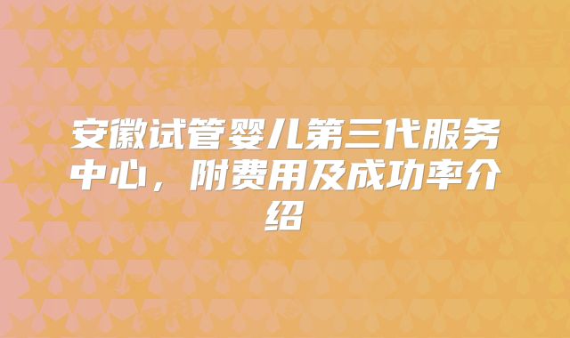 安徽试管婴儿第三代服务中心,附费用及成功率介绍