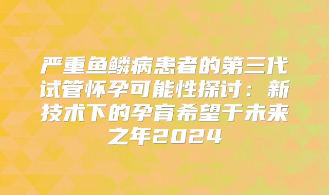 严重鱼鳞病患者的第三代试管怀孕可能性探讨：新技术下的孕育希望于未来之年2024