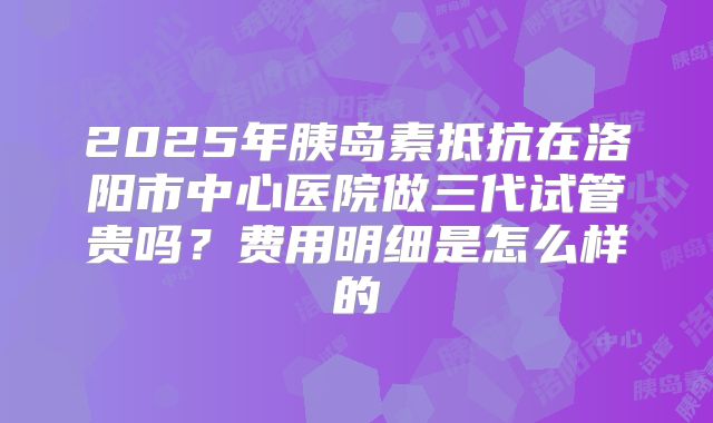 2025年胰岛素抵抗在洛阳市中心医院做三代试管贵吗?费用明细是怎么样的