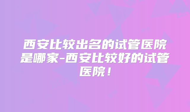 西安比较出名的试管医院是哪家-西安比较好的试管医院!
