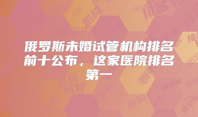 俄罗斯未婚试管机构排名前十公布,这家医院排名第一