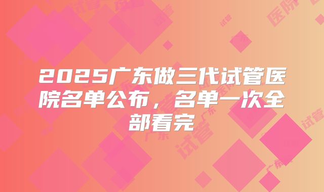 2025广东做三代试管医院名单公布，名单一次全部看完