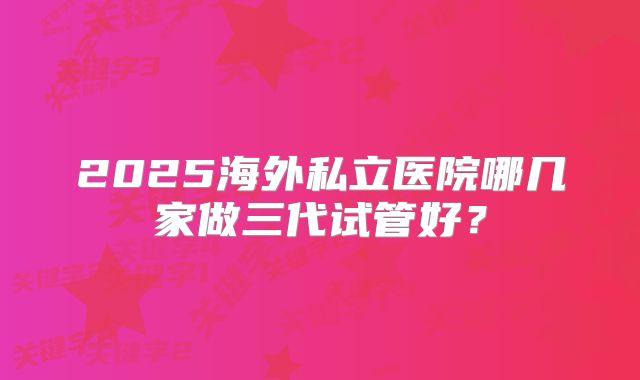 2025海外私立医院哪几家做三代试管好?