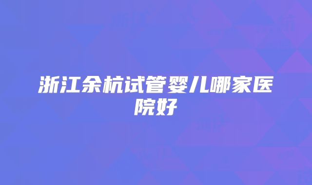 浙江余杭试管婴儿哪家医院好