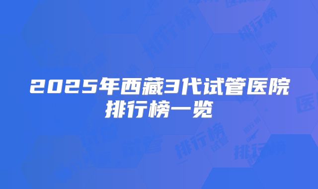 2025年西藏3代试管医院排行榜一览