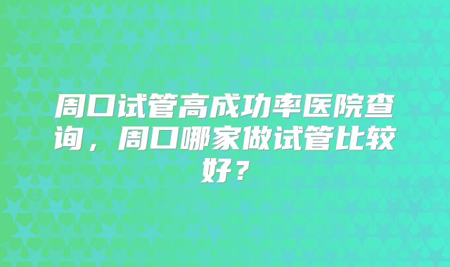 周口试管高成功率医院查询，周口哪家做试管比较好？