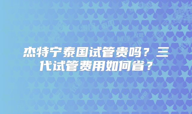 杰特宁泰国试管贵吗?三代试管费用如何省?