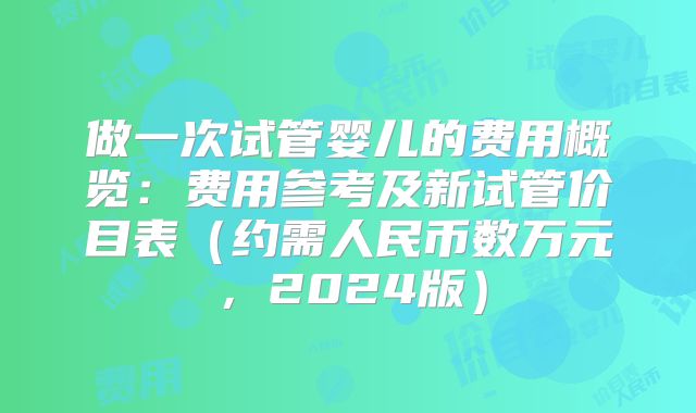 做一次试管婴儿的费用概览:费用参考及新试管价目表(约需人民币数万元,2024版)