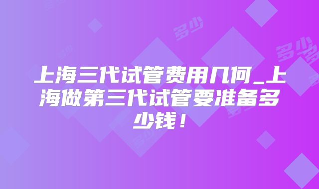 上海三代试管费用几何_上海做第三代试管要准备多少钱！