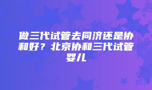 做三代试管去同济还是协和好?北京协和三代试管婴儿