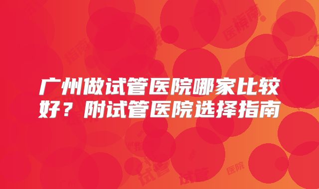 广州做试管医院哪家比较好？附试管医院选择指南