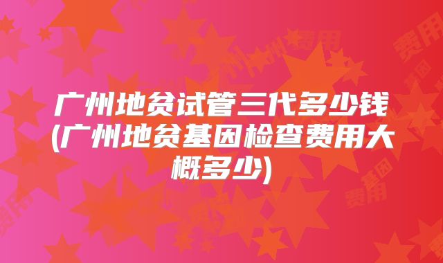 广州地贫试管三代多少钱(广州地贫基因检查费用大概多少)