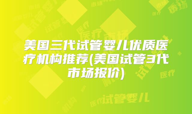 美国三代试管婴儿优质医疗机构推荐(美国试管3代市场报价)